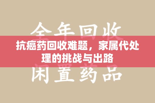 绵阳抗癌药回收难题，家属代处理的挑战与出路