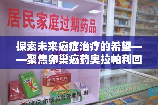 绵阳探索未来癌症治疗的希望——聚焦卵巢癌药奥拉帕利回收与精准医疗