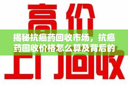 绵阳揭秘抗癌药回收市场，抗癌药回收价格怎么算及背后的故事