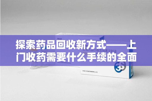绵阳探索药品回收新方式——上门收药需要什么手续的全面解析
