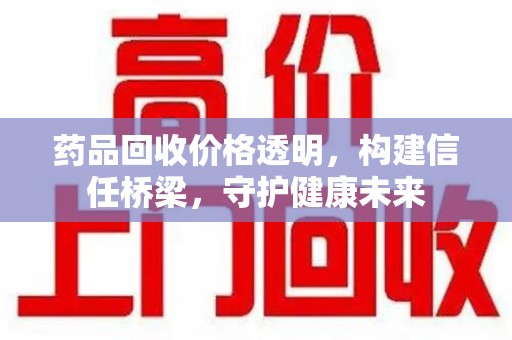 绵阳药品回收价格透明，构建信任桥梁，守护健康未来