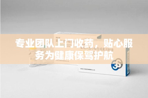 绵阳专业团队上门收药，贴心服务为健康保驾护航