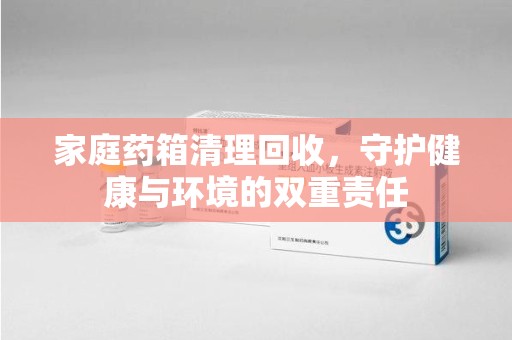 绵阳家庭药箱清理回收，守护健康与环境的双重责任