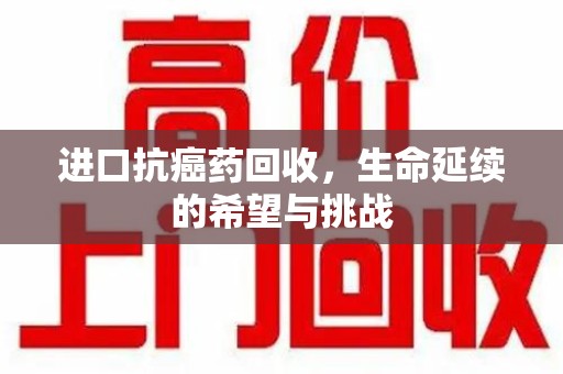绵阳进口抗癌药回收，生命延续的希望与挑战