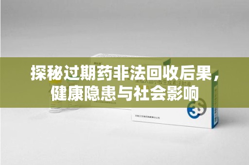 绵阳探秘过期药非法回收后果，健康隐患与社会影响