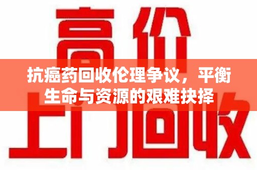 绵阳抗癌药回收伦理争议，平衡生命与资源的艰难抉择