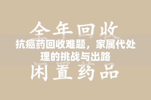 绵阳抗癌药回收难题，家属代处理的挑战与出路