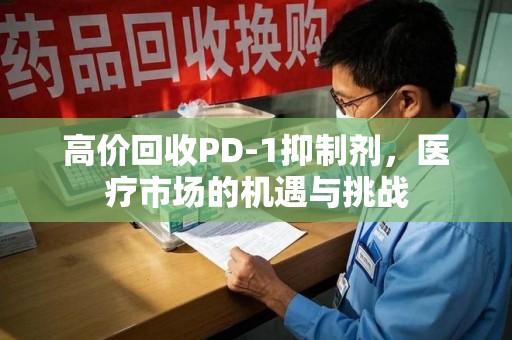 绵阳高价回收PD-1抑制剂，医疗市场的机遇与挑战