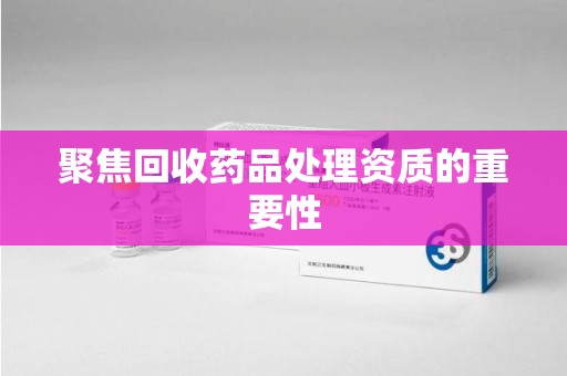 绵阳聚焦回收药品处理资质的重要性