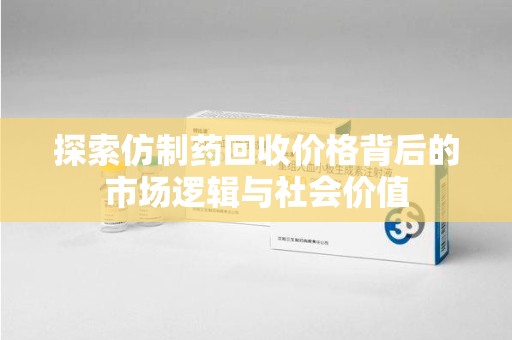 绵阳探索仿制药回收价格背后的市场逻辑与社会价值