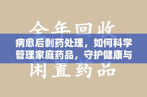 绵阳病愈后剩药处理，如何科学管理家庭药品，守护健康与环境