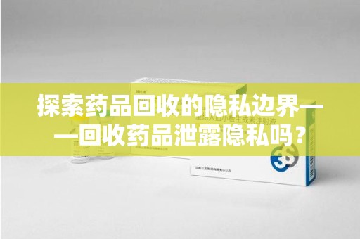 绵阳探索药品回收的隐私边界——回收药品泄露隐私吗？