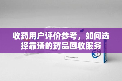 绵阳收药用户评价参考，如何选择靠谱的药品回收服务