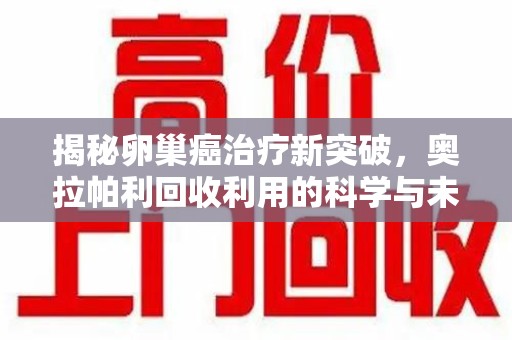 绵阳揭秘卵巢癌治疗新突破，奥拉帕利回收利用的科学与未来