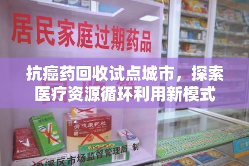 绵阳抗癌药回收试点城市，探索医疗资源循环利用新模式