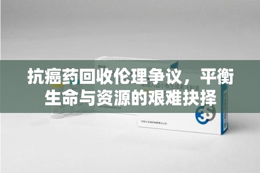 绵阳抗癌药回收伦理争议，平衡生命与资源的艰难抉择