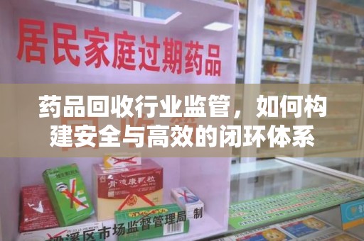 绵阳药品回收行业监管，如何构建安全与高效的闭环体系