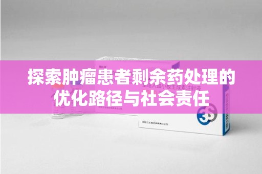 绵阳探索肿瘤患者剩余药处理的优化路径与社会责任