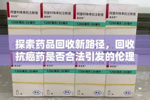 绵阳探索药品回收新路径，回收抗癌药是否合法引发的伦理与法律思考