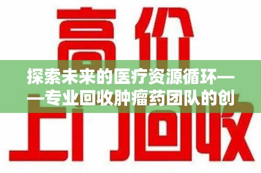 绵阳探索未来的医疗资源循环——专业回收肿瘤药团队的创新之路