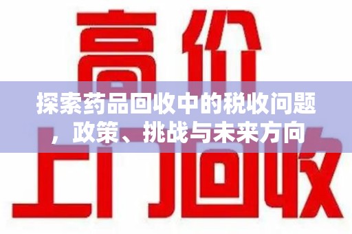 绵阳探索药品回收中的税收问题，政策、挑战与未来方向