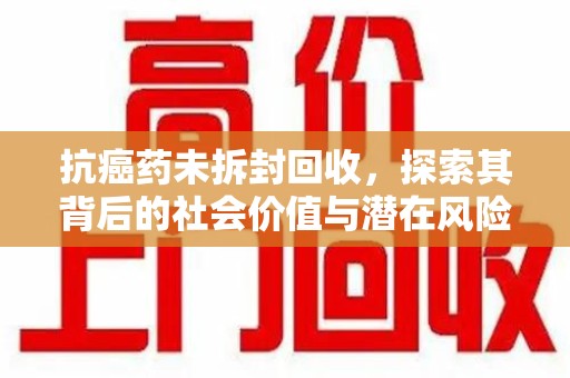 绵阳抗癌药未拆封回收，探索其背后的社会价值与潜在风险